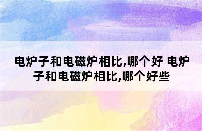 电炉子和电磁炉相比,哪个好 电炉子和电磁炉相比,哪个好些